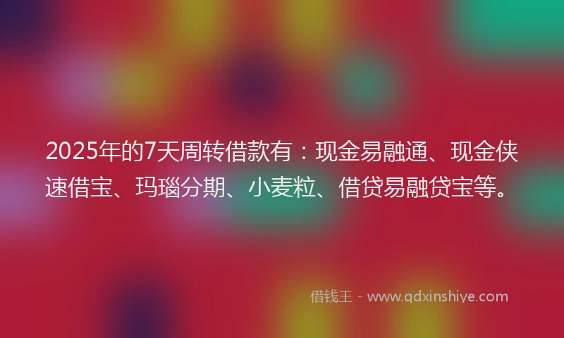 2025年的7天周转借款有：现金易融通、现金侠速借宝、玛瑙分期、小麦粒、借贷易融贷宝等。