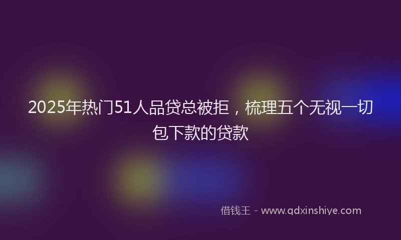 2025年热门51人品贷总被拒，梳理五个无视一切包下款的贷款