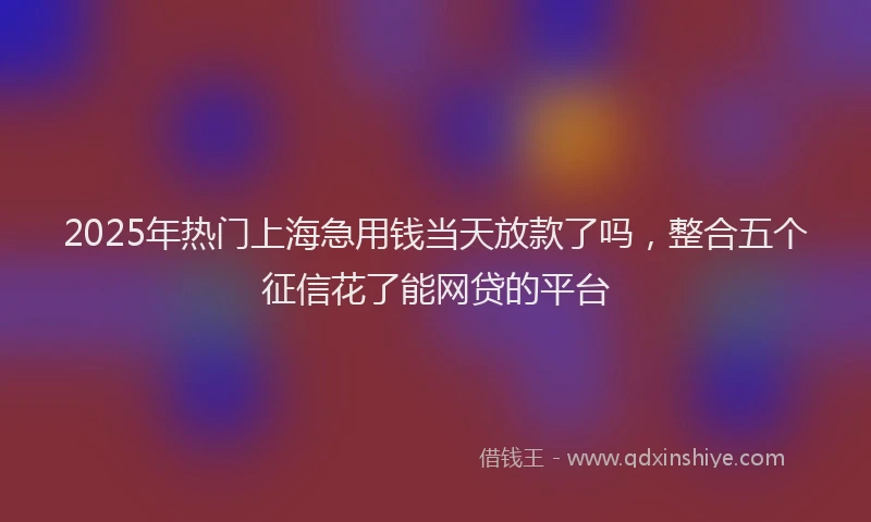 2025年热门上海急用钱当天放款了吗，整合五个征信花了能网贷的平台