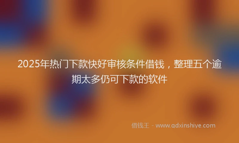 2025年热门下款快好审核条件借钱，整理五个逾期太多仍可下款的软件