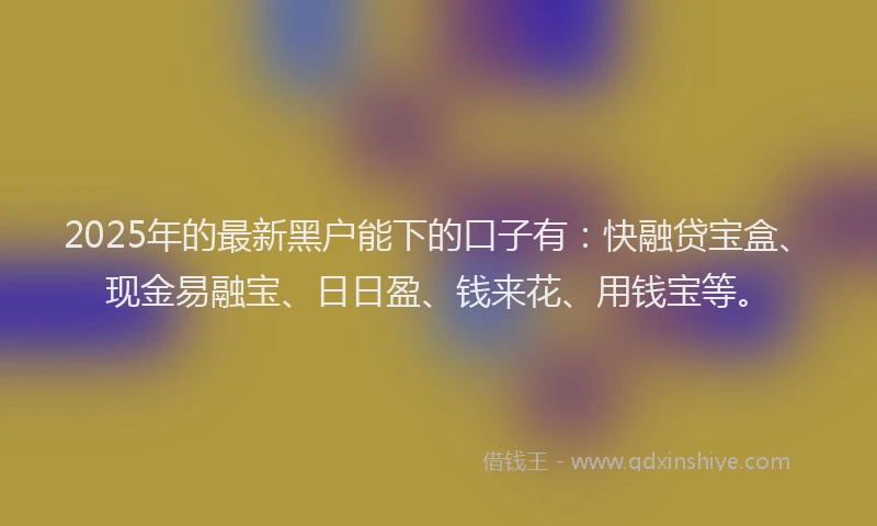 2025年的最新黑户能下的口子有：快融贷宝盒、现金易融宝、日日盈、钱来花、用钱宝等。