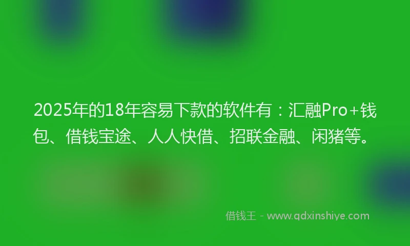 2025年的18年容易下款的软件有：汇融Pro+钱包、借钱宝途、人人快借、招联金融、闲猪等。