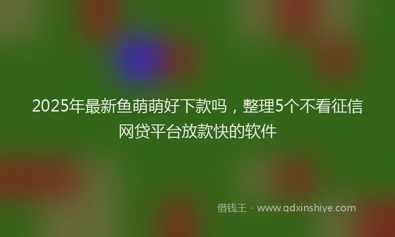2025年最新鱼萌萌好下款吗，整理5个不看征信网贷平台放款快的软件