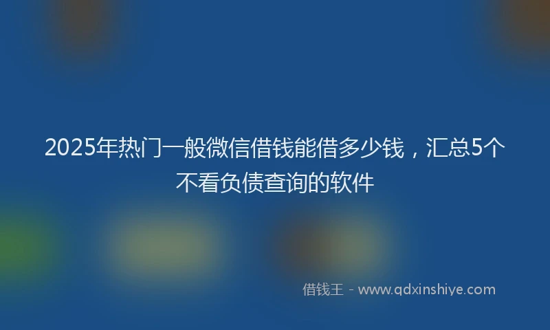 2025年热门一般微信借钱能借多少钱，汇总5个不看负债查询的软件