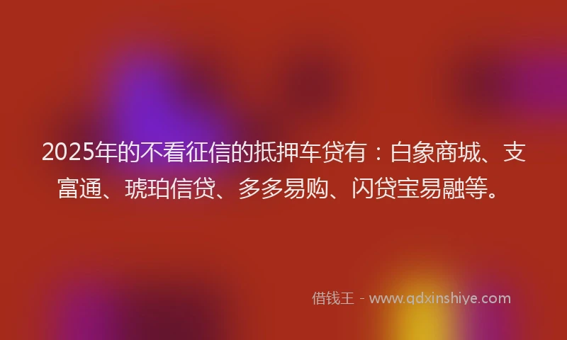 2025年的不看征信的抵押车贷有：白象商城、支富通、琥珀信贷、多多易购、闪贷宝易融等。