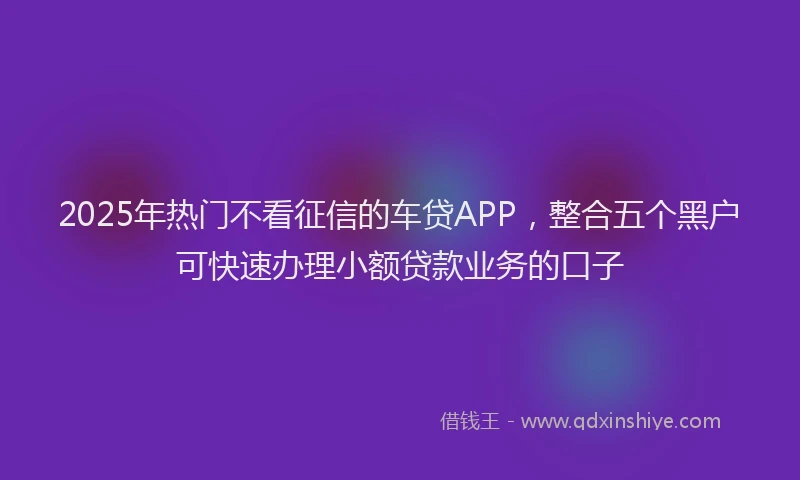 2025年热门不看征信的车贷APP，整合五个黑户可快速办理小额贷款业务的口子