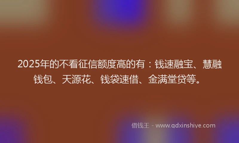 2025年的不看征信额度高的有：钱速融宝、慧融钱包、天源花、钱袋速借、金满堂贷等。