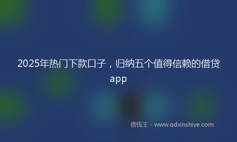 2025年热门下款口子，归纳五个值得信赖的借贷app