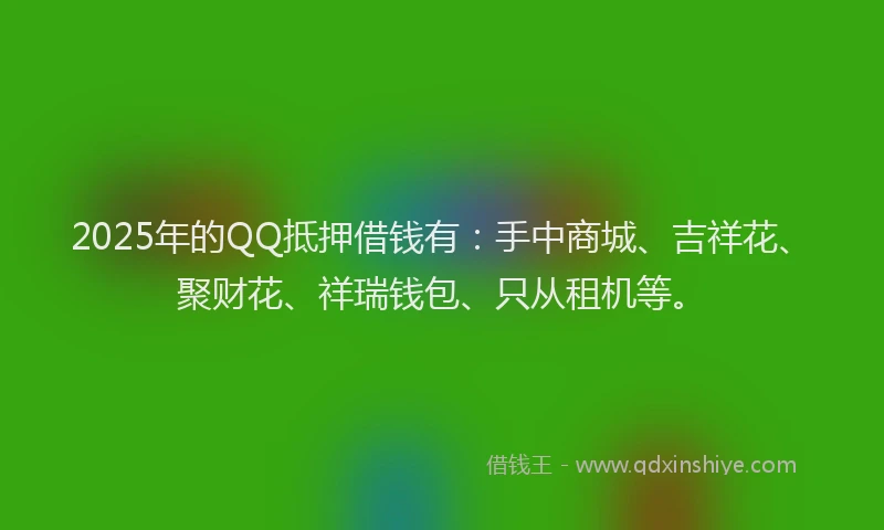 2025年的QQ抵押借钱有：手中商城、吉祥花、聚财花、祥瑞钱包、只从租机等。