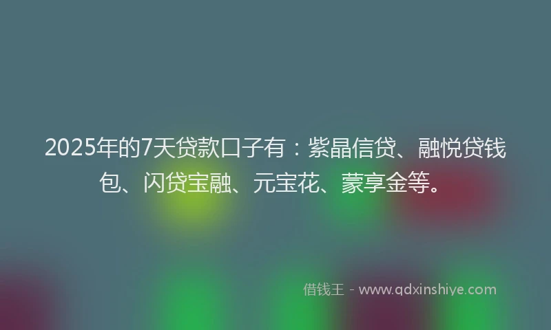 2025年的7天贷款口子有：紫晶信贷、融悦贷钱包、闪贷宝融、元宝花、蒙享金等。
