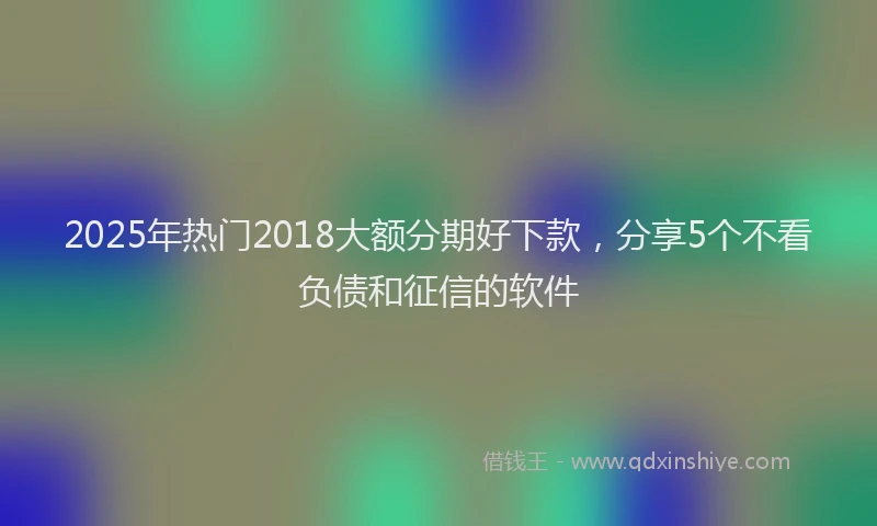 2025年热门2018大额分期好下款，分享5个不看负债和征信的软件
