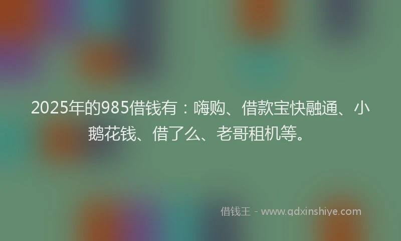2025年的985借钱有：嗨购、借款宝快融通、小鹅花钱、借了么、老哥租机等。