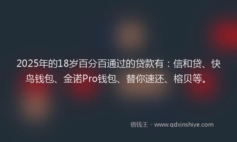 2025年的18岁百分百通过的贷款有：信和贷、快鸟钱包、金诺Pro钱包、替你速还、榕贝等。