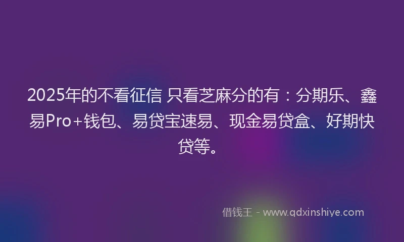2025年的不看征信 只看芝麻分的有：分期乐、鑫易Pro+钱包、易贷宝速易、现金易贷盒、好期快贷等。