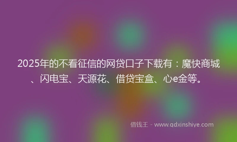 2025年的不看征信的网贷口子下载有：魔快商城、闪电宝、天源花、借贷宝盒、心e金等。
