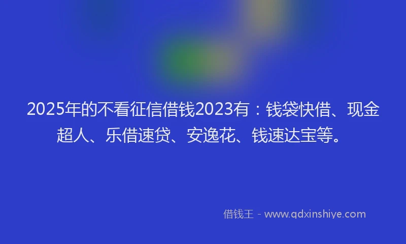 2025年的不看征信借钱2023有：钱袋快借、现金超人、乐借速贷、安逸花、钱速达宝等。