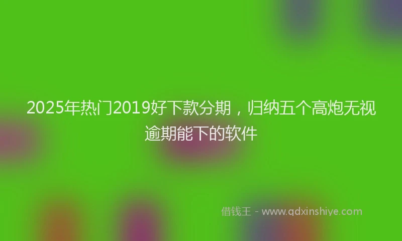 2025年热门2019好下款分期，归纳五个高炮无视逾期能下的软件