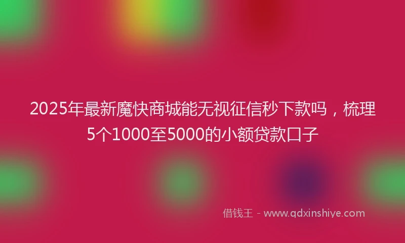 2025年最新魔快商城能无视征信秒下款吗，梳理5个1000至5000的小额贷款口子