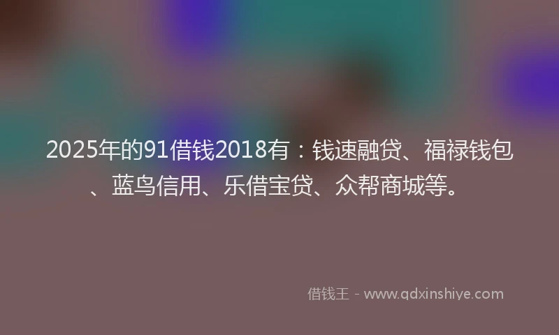2025年的91借钱2018有：钱速融贷、福禄钱包、蓝鸟信用、乐借宝贷、众帮商城等。