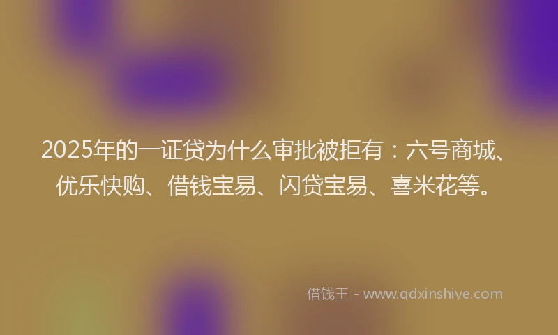 2025年的一证贷为什么审批被拒有：六号商城、优乐快购、借钱宝易、闪贷宝易、喜米花等。