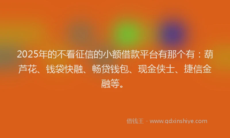 2025年的不看征信的小额借款平台有那个有：葫芦花、钱袋快融、畅贷钱包、现金侠士、捷信金融等。