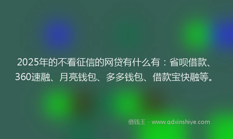 2025年的不看征信的网贷有什么有：省呗借款、360速融、月亮钱包、多多钱包、借款宝快融等。