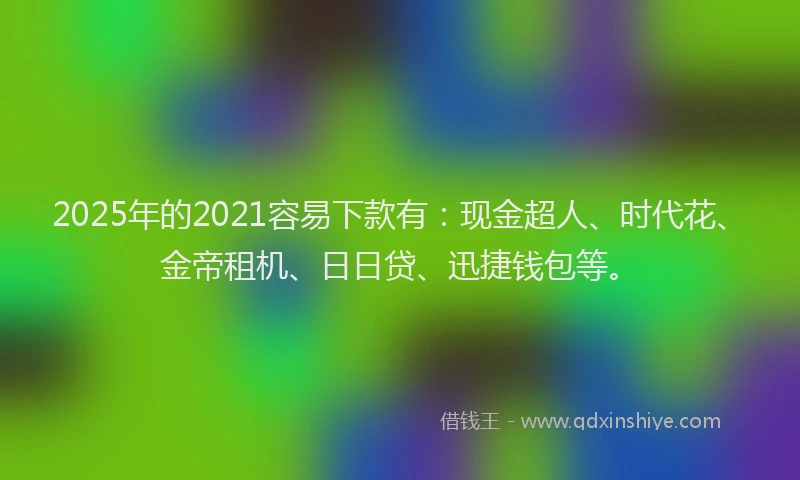 2025年的2021容易下款有：现金超人、时代花、金帝租机、日日贷、迅捷钱包等。