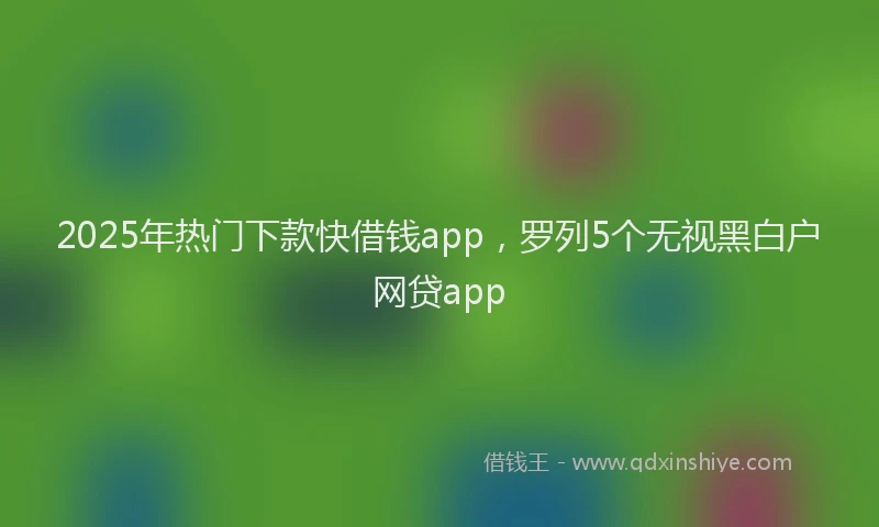 2025年热门下款快借钱app，罗列5个无视黑白户网贷app