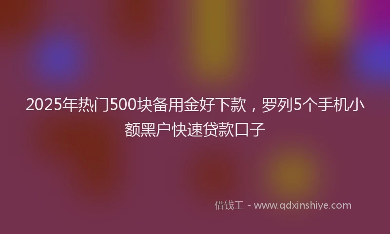 2025年热门500块备用金好下款，罗列5个手机小额黑户快速贷款口子