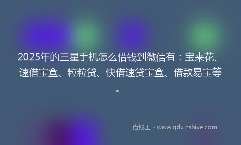 2025年的三星手机怎么借钱到微信有：宝来花、速借宝盒、粒粒贷、快借速贷宝盒、借款易宝等。