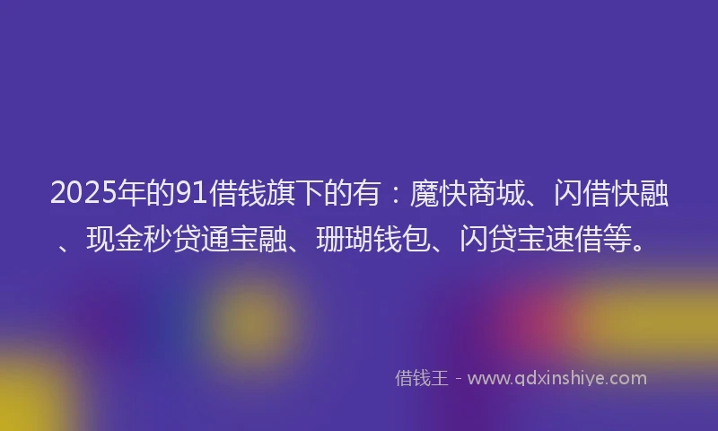 2025年的91借钱旗下的有：魔快商城、闪借快融、现金秒贷通宝融、珊瑚钱包、闪贷宝速借等。