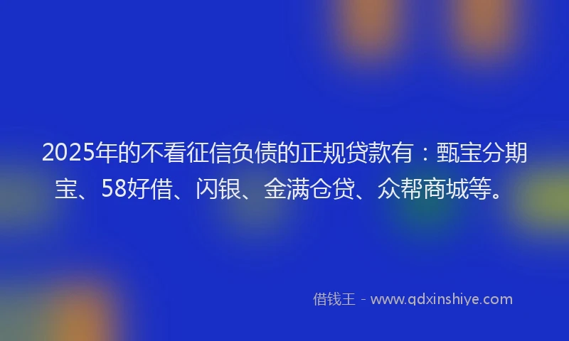 2025年的不看征信负债的正规贷款有：甄宝分期宝、58好借、闪银、金满仓贷、众帮商城等。