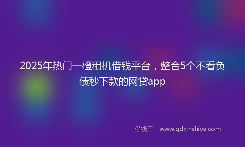 2025年热门一橙租机借钱平台，整合5个不看负债秒下款的网贷app