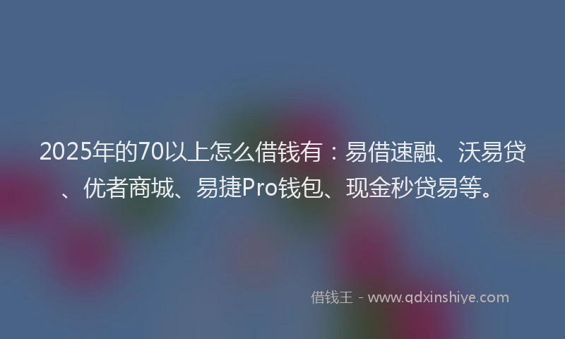 2025年的70以上怎么借钱有：易借速融、沃易贷、优者商城、易捷Pro钱包、现金秒贷易等。