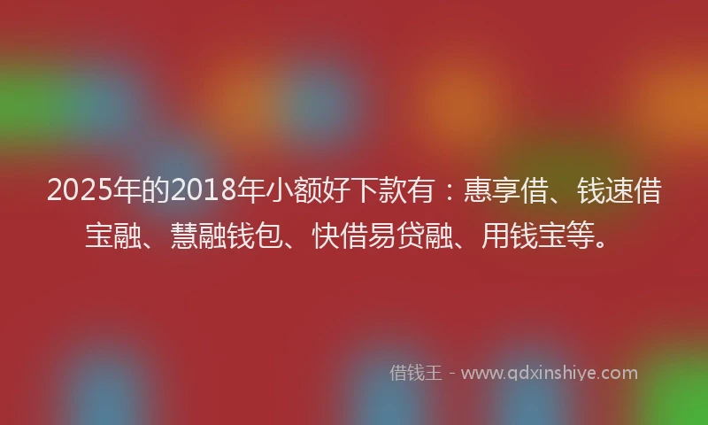2025年的2018年小额好下款有：惠享借、钱速借宝融、慧融钱包、快借易贷融、用钱宝等。