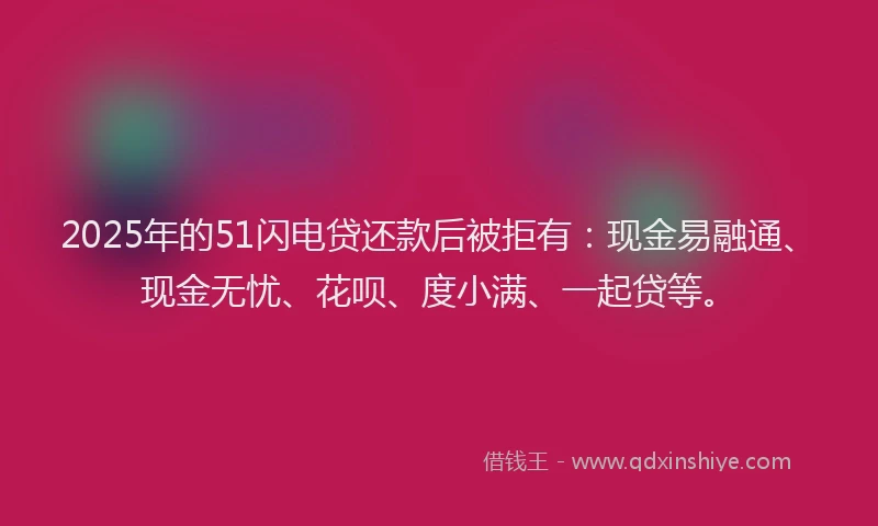 2025年的51闪电贷还款后被拒有：现金易融通、现金无忧、花呗、度小满、一起贷等。