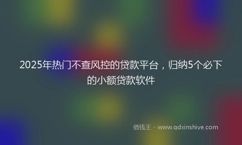 2025年热门不查风控的贷款平台，归纳5个必下的小额贷款软件