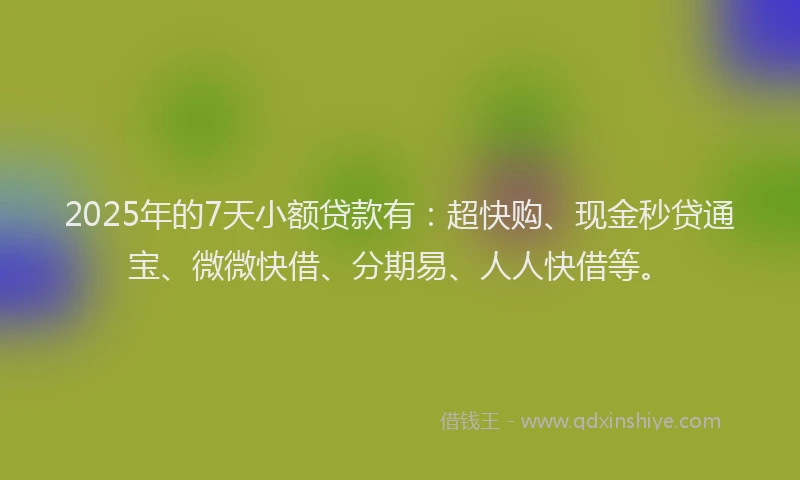 2025年的7天小额贷款有：超快购、现金秒贷通宝、微微快借、分期易、人人快借等。