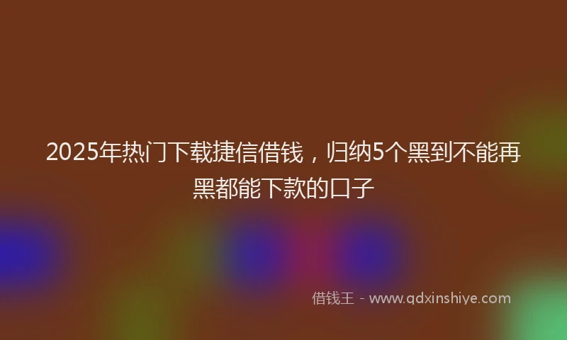 2025年热门下载捷信借钱，归纳5个黑到不能再黑都能下款的口子