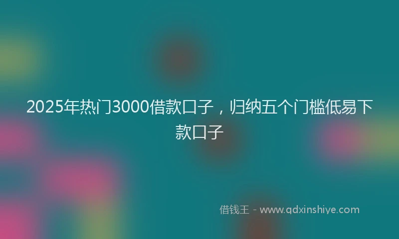 2025年热门3000借款口子，归纳五个门槛低易下款口子