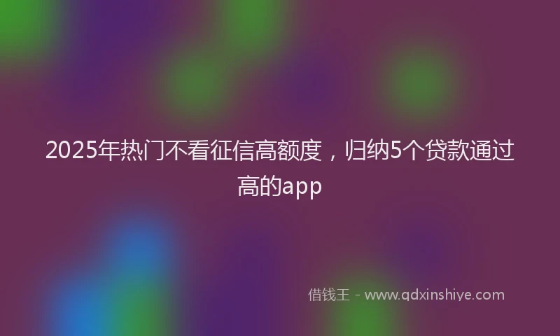 2025年热门不看征信高额度，归纳5个贷款通过高的app