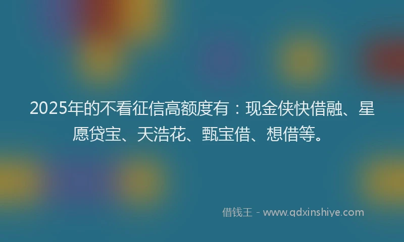 2025年的不看征信高额度有：现金侠快借融、星愿贷宝、天浩花、甄宝借、想借等。