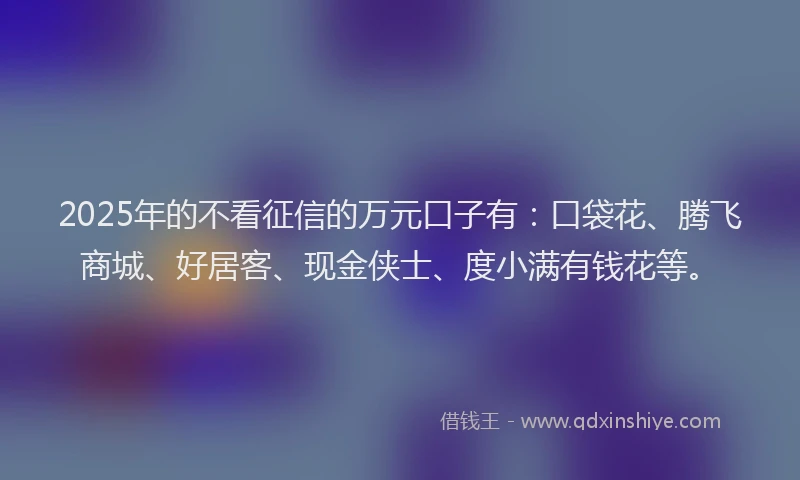 2025年的不看征信的万元口子有：口袋花、腾飞商城、好居客、现金侠士、度小满有钱花等。