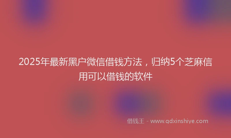 2025年最新黑户微信借钱方法，归纳5个芝麻信用可以借钱的软件