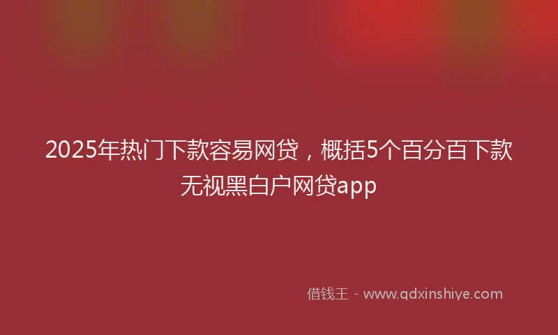 2025年热门下款容易网贷，概括5个百分百下款无视黑白户网贷app