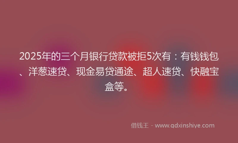 2025年的三个月银行贷款被拒5次有：有钱钱包、洋葱速贷、现金易贷通途、超人速贷、快融宝盒等。