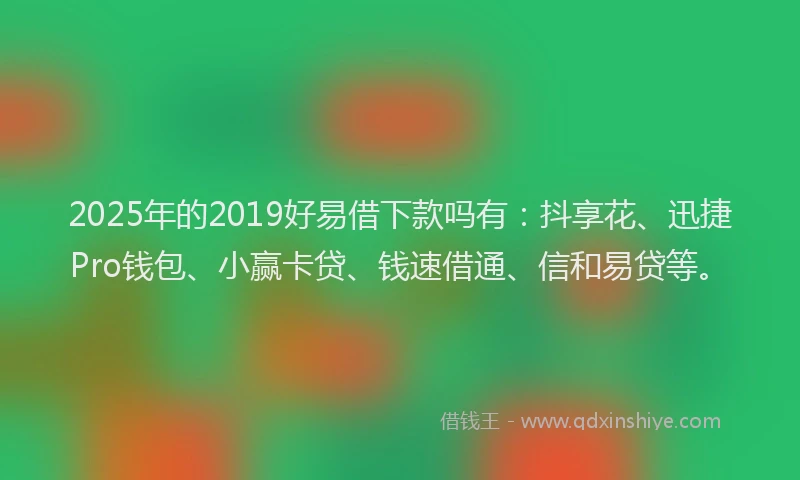 2025年的2019好易借下款吗有：抖享花、迅捷Pro钱包、小赢卡贷、钱速借通、信和易贷等。
