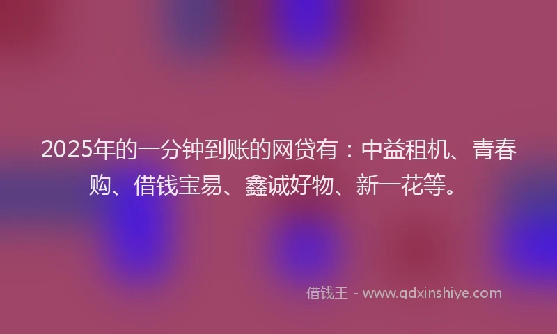2025年的一分钟到账的网贷有：中益租机、青春购、借钱宝易、鑫诚好物、新一花等。