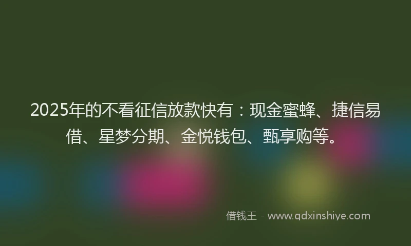 2025年的不看征信放款快有：现金蜜蜂、捷信易借、星梦分期、金悦钱包、甄享购等。