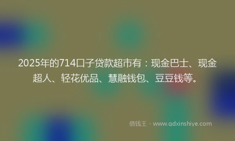 2025年的714口子贷款超市有：现金巴士、现金超人、轻花优品、慧融钱包、豆豆钱等。